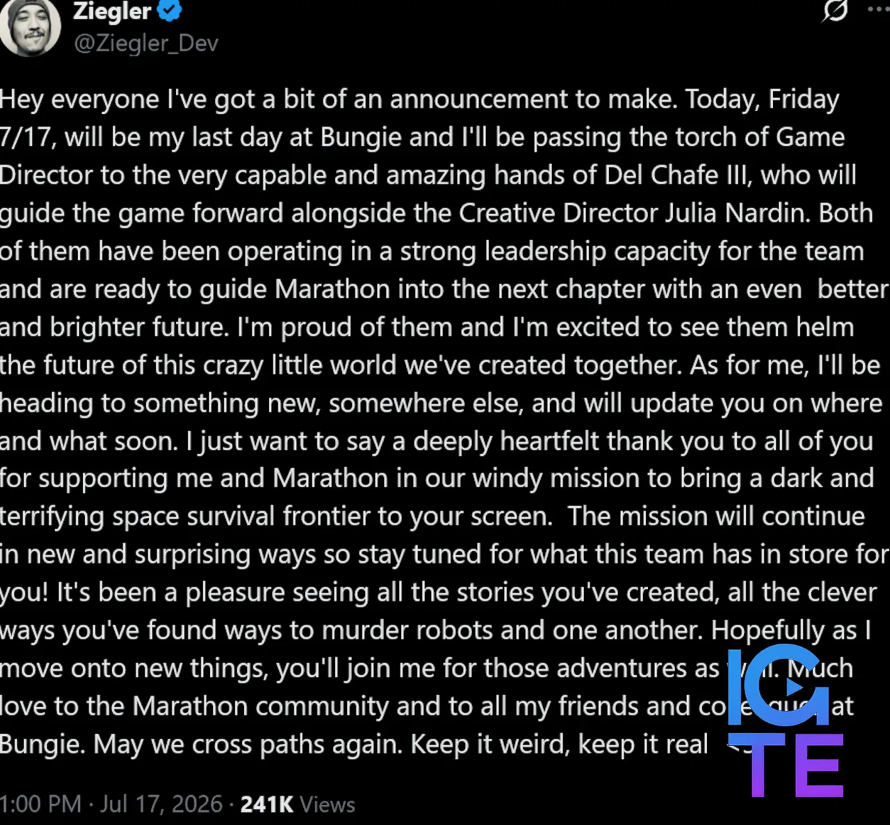 Joe Ziegler tweet: Hey everyone I've got a bit of an announcement to make. Today, Friday 7/17, will be my last day at Bungie and I'll be passing the torch of Game Director to the very capable and amazing hands of Del Chafe III, who will guide the game forward alongside the Creative Director Julia Nardin. Both of them have been operating in a strong leadership capacity for the team and are ready to guide Marathon into the next chapter with an even better and brighter future. I'm proud of them and I'm excited to see them helm the future of this crazy little world we've created together. As for me, I'll be heading to something new, somewhere else, and will update you on where and what soon. I just want to say a deeply heartfelt thank you to all of you for supporting me and Marathon in our windy mission to bring a dark and terrifying space survival frontier to your screen. The mission will continue in new and surprising ways so stay tuned for what this team has in store for you! It's been a pleasure seeing all the stories you've created, all the clever ways you've found ways to murder robots and one another. Hopefully as I move onto new things, you'll join me for those adventures as well. Much love to the Marathon community and to all my friends and colleagues at Bungie. May we cross paths again. Keep it weird, keep it real